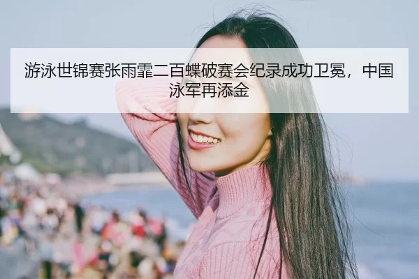 游泳世锦赛张雨霏二百蝶破赛会纪录成功卫冕，中国泳军再添金